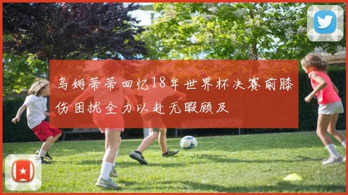 乌姆蒂蒂回忆18年世界杯决赛前膝伤困扰全力以赴无暇顾及