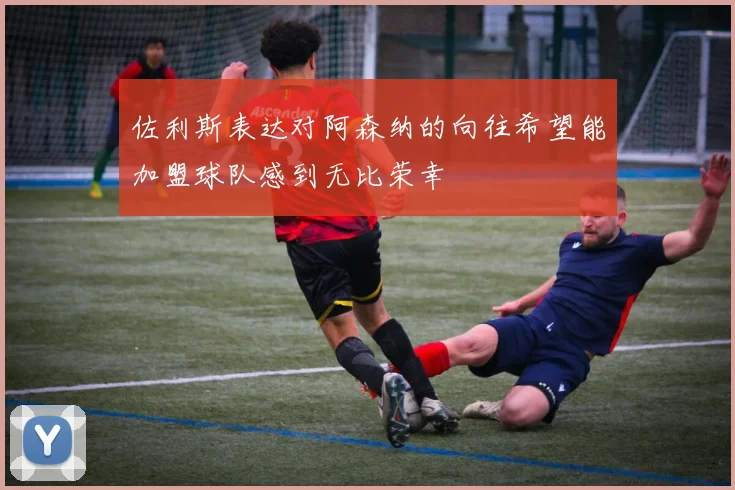 佐利斯表达对阿森纳的向往希望能加盟球队感到无比荣幸
