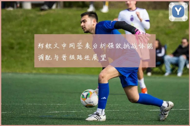 郑钦文中网签表分析强敌挑战体能调配与晋级路径展望