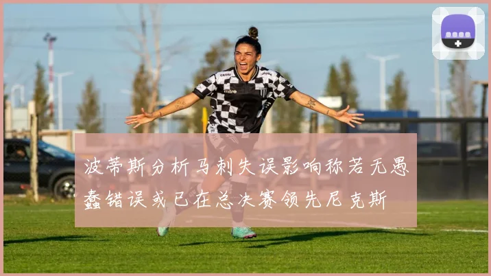 波蒂斯分析马刺失误影响称若无愚蠢错误或已在总决赛领先尼克斯